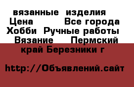 вязанные  изделия  › Цена ­ 100 - Все города Хобби. Ручные работы » Вязание   . Пермский край,Березники г.